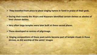  They travelled from place to place singing hymns in Tamil in praise of their gods.
During their travels the Alvars and Nayanars identified certain shrines as abodes of
their chosen deities.
Very often large temples were later built at these sacred places.
These developed as centres of pilgrimage.
 Singing compositions of these poet-saints became part of temple rituals in these
shrines, as did worship of the saints’ images
 