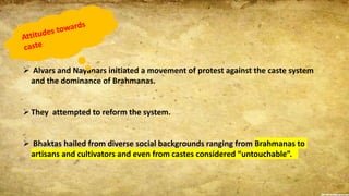  Alvars and Nayanars initiated a movement of protest against the caste system
and the dominance of Brahmanas.
They attempted to reform the system.
 Bhaktas hailed from diverse social backgrounds ranging from Brahmanas to
artisans and cultivators and even from castes considered “untouchable”.
 