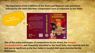 The importance of the traditions of the Alvars and Nayanars was sometimes
indicated by the claim that their compositions were as important as the Vedas.
One of the major anthologies of compositions by the Alvars, the Nalayira
Divyaprabandham, was frequently described as the Tamil Veda, thus claiming that the
text was as significant as the four Vedas in Sanskrit that were cherished by the
Brahmanas.
 