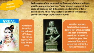Perhaps one of the most striking features of these traditions
was the presence of women. These women renounced their
social obligations, but did not join an alternative order or
become nuns. Their very existence and their compositions
posed a challenge to patriarchal norms.
Andal saw
herself as
the beloved
of Vishnu;
her verses
express her
love for the
deity.
Another woman,
Karaikkal Ammaiyar, a
devotee of Shiva, adopted
the path of extreme
asceticism in order to
attain her goal. Her
compositions were
preserved within the
Nayanar tradition.
 