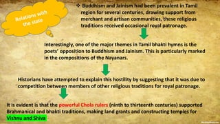  Buddhism and Jainism had been prevalent in Tamil
region for several centuries, drawing support from
merchant and artisan communities, these religious
traditions received occasional royal patronage.
Interestingly, one of the major themes in Tamil bhakti hymns is the
poets’ opposition to Buddhism and Jainism. This is particularly marked
in the compositions of the Nayanars.
Historians have attempted to explain this hostility by suggesting that it was due to
competition between members of other religious traditions for royal patronage.
It is evident is that the powerful Chola rulers (ninth to thirteenth centuries) supported
Brahmanical and bhakti traditions, making land grants and constructing temples for
Vishnu and Shiva
 
