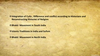 Integration of Cults , Difference and conflict according to Historians and
Reconstructing Histories of Religion
Bhakti Movement in South India
Islamic Traditions in India and Sufism
Bhakti Movement in North India
 