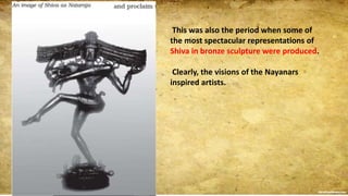 This was also the period when some of
the most spectacular representations of
Shiva in bronze sculpture were produced.
Clearly, the visions of the Nayanars
inspired artists.
 