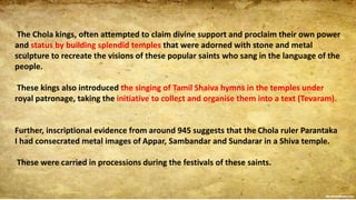 The Chola kings, often attempted to claim divine support and proclaim their own power
and status by building splendid temples that were adorned with stone and metal
sculpture to recreate the visions of these popular saints who sang in the language of the
people.
These kings also introduced the singing of Tamil Shaiva hymns in the temples under
royal patronage, taking the initiative to collect and organise them into a text (Tevaram).
Further, inscriptional evidence from around 945 suggests that the Chola ruler Parantaka
I had consecrated metal images of Appar, Sambandar and Sundarar in a Shiva temple.
These were carried in processions during the festivals of these saints.
 