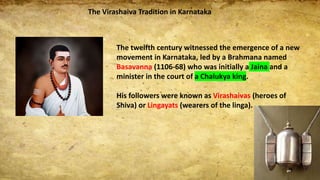 The Virashaiva Tradition in Karnataka
The twelfth century witnessed the emergence of a new
movement in Karnataka, led by a Brahmana named
Basavanna (1106-68) who was initially a Jaina and a
minister in the court of a Chalukya king.
His followers were known as Virashaivas (heroes of
Shiva) or Lingayats (wearers of the linga).
 