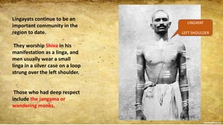 Lingayats continue to be an
important community in the
region to date.
They worship Shiva in his
manifestation as a linga, and
men usually wear a small
linga in a silver case on a loop
strung over the left shoulder.
Those who had deep respect
include the jangama or
wandering monks.
LINGAYAT
LEFT SHOULDER
 