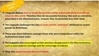  Lingayats believe that on death the devotee will be united with Shiva and will not
return to this world. Therefore they do not practise funerary rites such as cremation,
prescribed in the Dharmashastras. Instead, they ceremonially bury their dead.
 The Lingayats challenged the idea of caste and the “pollution” attributed to certain
groups by Brahmanas.
 These won them followers amongst those who were marginalised within the
Brahmanical social order.
 The Lingayats also encouraged certain practices disapproved in the Dharmashastras,
such as post-puberty marriage and the remarriage of widows.
 They also questioned the theory of rebirth.
 