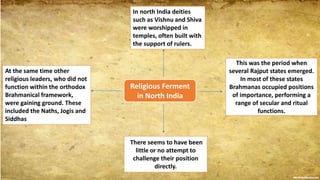 Religious Ferment
in North India
In north India deities
such as Vishnu and Shiva
were worshipped in
temples, often built with
the support of rulers.
This was the period when
several Rajput states emerged.
In most of these states
Brahmanas occupied positions
of importance, performing a
range of secular and ritual
functions.
There seems to have been
little or no attempt to
challenge their position
directly.
At the same time other
religious leaders, who did not
function within the orthodox
Brahmanical framework,
were gaining ground. These
included the Naths, Jogis and
Siddhas
 