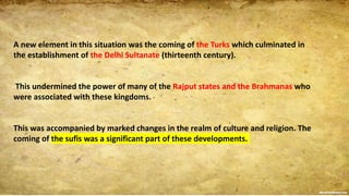 A new element in this situation was the coming of the Turks which culminated in
the establishment of the Delhi Sultanate (thirteenth century).
This undermined the power of many of the Rajput states and the Brahmanas who
were associated with these kingdoms.
This was accompanied by marked changes in the realm of culture and religion. The
coming of the sufis was a significant part of these developments.
 