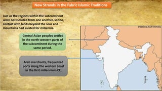 New Strands in the Fabric Islamic Traditions
Just as the regions within the subcontinent
were not isolated from one another, so too,
contact with lands beyond the seas and
mountains had existed for millennia.
Arab merchants, frequented
ports along the western coast
in the first millennium CE,
Central Asian peoples settled
in the north-western parts of
the subcontinent during the
same period.
 