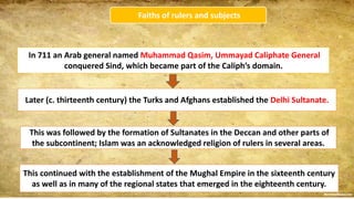 Faiths of rulers and subjects
In 711 an Arab general named Muhammad Qasim, Ummayad Caliphate General
conquered Sind, which became part of the Caliph’s domain.
Later (c. thirteenth century) the Turks and Afghans established the Delhi Sultanate.
This was followed by the formation of Sultanates in the Deccan and other parts of
the subcontinent; Islam was an acknowledged religion of rulers in several areas.
This continued with the establishment of the Mughal Empire in the sixteenth century
as well as in many of the regional states that emerged in the eighteenth century.
 