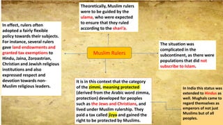 Muslim Rulers
Theoretically, Muslim rulers
were to be guided by the
ulama, who were expected
to ensure that they ruled
according to the shari‘a.
The situation was
complicated in the
subcontinent, as there were
populations that did not
subscribe to Islam.
It is in this context that the category
of the zimmi, meaning protected
(derived from the Arabic word zimma,
protection) developed for peoples
such as the Jews and Christians, and
lived under Muslim rulership. They
paid a tax called jizya and gained the
right to be protected by Muslims.
In India this status was
extended to Hindus as
well. Mughals came to
regard themselves as
emperors of not just
Muslims but of all
peoples.
In effect, rulers often
adopted a fairly flexible
policy towards their subjects.
For instance, several rulers
gave land endowments and
granted tax exemptions to
Hindu, Jaina, Zoroastrian,
Christian and Jewish religious
institutions and also
expressed respect and
devotion towards non-
Muslim religious leaders.
 