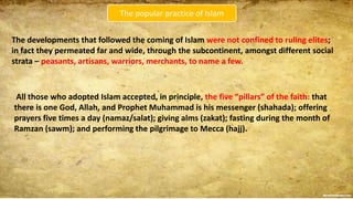 The popular practice of Islam
The developments that followed the coming of Islam were not confined to ruling elites;
in fact they permeated far and wide, through the subcontinent, amongst different social
strata – peasants, artisans, warriors, merchants, to name a few.
All those who adopted Islam accepted, in principle, the five “pillars” of the faith: that
there is one God, Allah, and Prophet Muhammad is his messenger (shahada); offering
prayers five times a day (namaz/salat); giving alms (zakat); fasting during the month of
Ramzan (sawm); and performing the pilgrimage to Mecca (hajj).
 