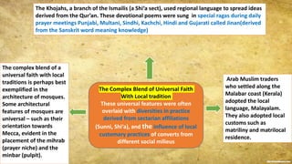 The Complex Blend of Universal Faith
With Local tradition
These universal features were often
overlaid with diversities in practice
derived from sectarian affiliations
(Sunni, Shi‘a), and the influence of local
customary practices of converts from
different social milieus
The Khojahs, a branch of the Ismailis (a Shi‘a sect), used regional language to spread ideas
derived from the Qur’an. These devotional poems were sung in special ragas during daily
prayer meetings Punjabi, Multani, Sindhi, Kachchi, Hindi and Gujarati called Jinan(derived
from the Sanskrit word meaning knowledge)
Arab Muslim traders
who settled along the
Malabar coast (Kerala)
adopted the local
language, Malayalam.
They also adopted local
customs such as
matriliny and matrilocal
residence.
The complex blend of a
universal faith with local
traditions is perhaps best
exemplified in the
architecture of mosques.
Some architectural
features of mosques are
universal – such as their
orientation towards
Mecca, evident in the
placement of the mihrab
(prayer niche) and the
minbar (pulpit).
 