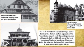 A mosque in Kerala, c.
thirteenth century Note
the shikhara-like roof.
Atiya mosque,
Mymensingh district,
Bangladesh, built with
brick, 1609
The Shah Hamadan mosque in Srinagar, on the
banks of the Jhelum, is often regarded as the
“jewel in the crown” of all the existing mosques
of Kashmir. Built in 1395, it is one of the best
examples of Kashmiri wooden architecture.
Notice the spire and the beautifully carved eaves.
It is decorated with papier mache.
 
