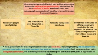 Historians who have studied Sanskrit texts and inscriptions dating
between the eighth and fourteenth centuries point out that the
term musalman or Muslim was virtually never used.
Instead, people were occasionally identified in terms of the region
from which they came.
Tajika were people
from Tajikistan
The Turkish rulers
were designated as
Turushka
Parashika were people
from Persia
Sometimes, terms used for
other peoples were
applied to the new
migrants. For instance, the
Turks and Afghans were
referred to as Shakas and
Yavanas
A more general term for these migrant communities was mlechchha, indicating that they did not observe the
norms of caste society and spoke languages that were not derived from Sanskrit. Such terms sometimes had a
derogatory connotation, but they rarely denoted a distinct religious community of Muslims in opposition to
Hindus.
 