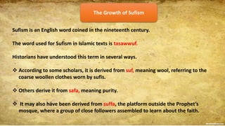 The Growth of Sufism
Sufism is an English word coined in the nineteenth century.
The word used for Sufism in Islamic texts is tasawwuf.
Historians have understood this term in several ways.
 According to some scholars, it is derived from suf, meaning wool, referring to the
coarse woollen clothes worn by sufis.
 Others derive it from safa, meaning purity.
 It may also have been derived from suffa, the platform outside the Prophet’s
mosque, where a group of close followers assembled to learn about the faith.
 