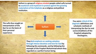 Sufism
Sufism is a group of religious minded people called sufis turned
to asceticism and mysticism in protest against the growing
materialism of the Caliphate as a religious and political
institution.
They were critical of the
dogmatic definitions and
scholastic methods of
interpreting the Qur’an and
sunna (traditions of the
Prophet) adopted by
theologians.
They laid emphasis on seeking salvation
through intense devotion and love for God by
following His commands, and by following the
example of the Prophet Muhammad whom they
regarded as a perfect human being.
The sufis thus sought an
interpretation of the
Qur’an on the basis of
their personal
experience.
 