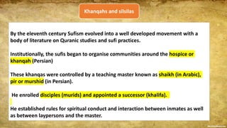 By the eleventh century Sufism evolved into a well developed movement with a
body of literature on Quranic studies and sufi practices.
Institutionally, the sufis began to organise communities around the hospice or
khanqah (Persian)
These khanqas were controlled by a teaching master known as shaikh (in Arabic),
pir or murshid (in Persian).
He enrolled disciples (murids) and appointed a successor (khalifa).
He established rules for spiritual conduct and interaction between inmates as well
as between laypersons and the master.
Khanqahs and silsilas
 