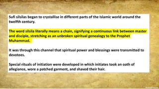 Sufi silsilas began to crystallise in different parts of the Islamic world around the
twelfth century.
The word silsila literally means a chain, signifying a continuous link between master
and disciple, stretching as an unbroken spiritual genealogy to the Prophet
Muhammad.
It was through this channel that spiritual power and blessings were transmitted to
devotees.
Special rituals of initiation were developed in which initiates took an oath of
allegiance, wore a patched garment, and shaved their hair.
 