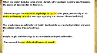 When the shaikh died, his tomb-shrine (dargah, a Persian term meaning court) became
the centre of devotion for his followers.
This encouraged the practice of pilgrimage or ziyarat to his grave, particularly on his
death anniversary or urs (or marriage, signifying the union of his soul with God).
This was because people believed that in death saints were united with God, and were
thus closer to Him than when living.
9
People sought their blessings to attain material and spiritual benefits.
Thus evolved the cult of the shaikh revered as wali.
 