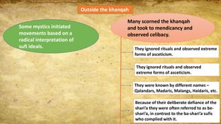 Outside the khanqah
Some mystics initiated
movements based on a
radical interpretation of
sufi ideals.
Many scorned the khanqah
and took to mendicancy and
observed celibacy.
They ignored rituals and observed extreme
forms of asceticism.
They ignored rituals and observed
extreme forms of asceticism.
They were known by different names –
Qalandars, Madaris, Malangs, Haidaris, etc.
Because of their deliberate defiance of the
shari‘a they were often referred to as be-
shari‘a, in contrast to the ba-shari‘a sufis
who complied with it.
 
