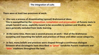 The integration of cults
There were at least two processes at work:
 One was a process of disseminating (spread) Brahmanical ideas.
This is exemplified by the composition, compilation and preservation of Puranic texts in
simple Sanskrit verse, explicitly meant to be accessible to women and Shudras, who
were generally excluded from Vedic learning.
 At the same time, there was a second process at work – that of the Brahmanas
accepting and reworking the beliefs and practices of these and other social categories.
 In fact, many beliefs and practices were shaped through a continuous dialogue
between what sociologists have described as “great” Sanskritic Puranic traditions and
“little” traditions throughout the land.
 