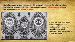 One of the most striking examples of this process is evident at Puri, Orissa, where
the principal deity was identified, by the twelfth century, as Jagannatha (literally,
the lord of the world), a form of Vishnu.
In this instance, a local deity,
whose image was and
continues to be made of
wood by local tribal
specialists, was recognised as
a form of Vishnu.
 