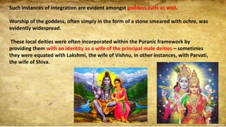 Such instances of integration are evident amongst goddess cults as well.
Worship of the goddess, often simply in the form of a stone smeared with ochre, was
evidently widespread.
These local deities were often incorporated within the Puranic framework by
providing them with an identity as a wife of the principal male deities – sometimes
they were equated with Lakshmi, the wife of Vishnu, in other instances, with Parvati,
the wife of Shiva.
 