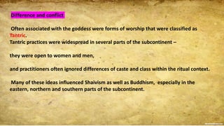 Difference and conflict
Often associated with the goddess were forms of worship that were classified as
Tantric.
Tantric practices were widespread in several parts of the subcontinent –
they were open to women and men,
and practitioners often ignored differences of caste and class within the ritual context.
Many of these ideas influenced Shaivism as well as Buddhism, especially in the
eastern, northern and southern parts of the subcontinent.
 