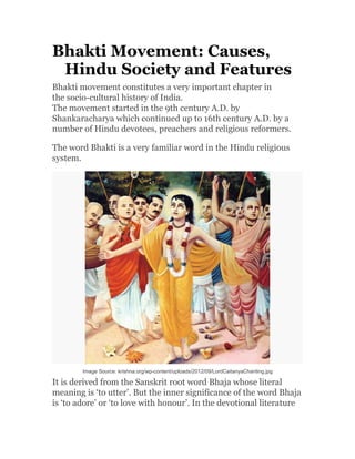 Bhakti Movement: Causes,
Hindu Society and Features
Bhakti movement constitutes a very important chapter in
the socio-cultural history of India.
The movement started in the 9th century A.D. by
Shankaracharya which continued up to 16th century A.D. by a
number of Hindu devotees, preachers and religious reformers.
The word Bhakti is a very familiar word in the Hindu religious
system.
Image Source: krishna.org/wp-content/uploads/2012/09/LordCaitanyaChanting.jpg
It is derived from the Sanskrit root word Bhaja whose literal
meaning is ‘to utter’. But the inner significance of the word Bhaja
is ‘to adore’ or ‘to love with honour’. In the devotional literature
 