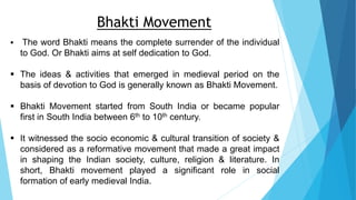  The word Bhakti means the complete surrender of the individual
to God. Or Bhakti aims at self dedication to God.
 The ideas & activities that emerged in medieval period on the
basis of devotion to God is generally known as Bhakti Movement.
 Bhakti Movement started from South India or became popular
first in South India between 6th to 10th century.
 It witnessed the socio economic & cultural transition of society &
considered as a reformative movement that made a great impact
in shaping the Indian society, culture, religion & literature. In
short, Bhakti movement played a significant role in social
formation of early medieval India.
Bhakti Movement
 