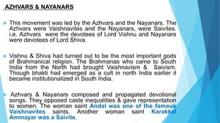 AZHVARS & NAYANARS
 This movement was led by the Azhvars and the Nayanars. The
Azhvars were Vaishnavites and the Nayanars, were Saivites.
i.e. Azhvars were the devotees of Lord Vishnu and Nayanars
were devotees of Lord Shiva.
 Vishnu & Shiva had turned out to be the most important gods
of Brahmanical religion. The Brahmanas who came to South
India from the North had brought Vaishnavism & Saivism.
Though bhakti had emerged as a cult in north India earlier it
became institutionalized in South India.
 Azhvars & Nayanars composed and propagated devotional
songs. They opposed caste inequalities & gave representation
to women. The woman saint Andal was one of the famous
Vaishnavites saints. Another woman saint Karakkal
Ammayar was a Saivite.
 