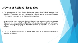 Growth of Regional languages
 The propagators of the Bhakti movement spread their ideas through their
vernacular languages. This was to enable the common people to understand them.
This resulted in the growth of the regional languages.
 All Vedic texts were written in Sanskrit. Sanskrit was unknown to lower castes &
they were not allowed to learn Sanskrit. In this circumstance, bhakti saints used
regional language to propagate their bhakti which is accessible to all strata of
society.
 The use of regional language in Bhakti also acted as a powerful reaction to
Brahmin dominance.
 