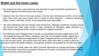 Bhakti and the lower castes
 The presence of lower caste saints has also led some to argue that bhakti represented a
rebellion against the Brahmanical caste system.
 However, that one third of the total number of saints were brahmanas by birth. At the same
time, there were also saints drawn from a variety of social situations -- cowherd, fisherman,
potter, weaver, merchant, farmer, army commander and untouchable.
 The saints themselves did not maintain caste hierarchies. Although a brahmana, Sundarar loved
and married two lower caste women, a clear subversion of orthodoxy. Appar declared in a
hymn that he respected neither material wealth nor religious eminence.
 The Vaishnava saint Tiruppana Alvar was also an untouchable who spent eighty years of his
life singing the praises of Vishnu, standing a mile from the Srirangam temple. Appearing in
a dream, Vishnu asked the temple priest to place Tiruppana Azhvar on his shoulders and
carry him into the shrine. Such stories show that lower castes were able to create a space for
themselves within the bhakti tradition, proving that salvation was possible for all who loved God.
 Yet the number of these saints was small, and their oppression as a group continued in society.
What the bhakti movements succeeded in doing was to create a few spaces of freedom without
overturning the existing hierarchy.
 