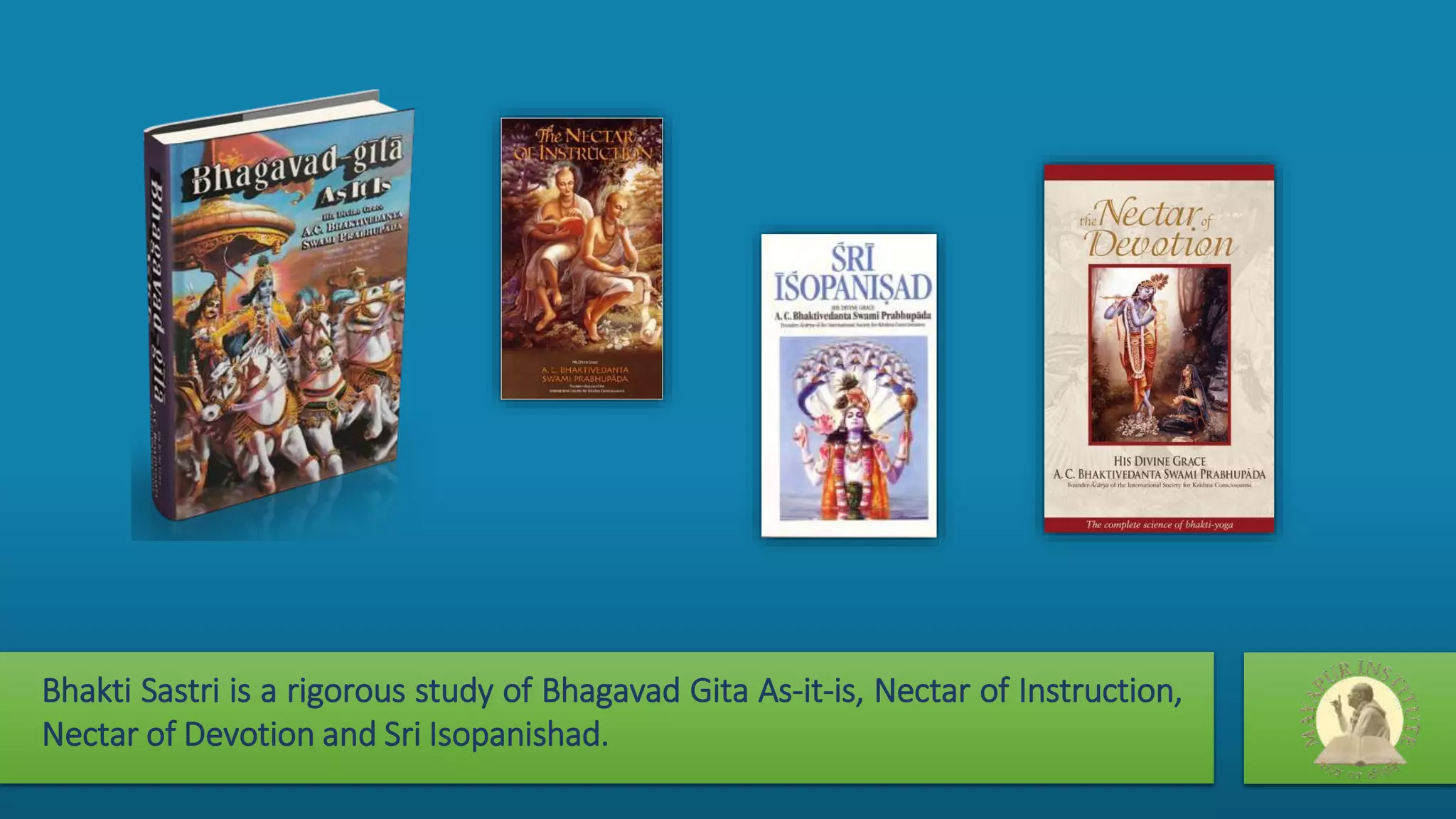Bhakti Sastri is a rigorous study of Bhagavad Gita As-it-is, Nectar of Instruction,
Nectar of Devotion and Sri Isopanishad.
 