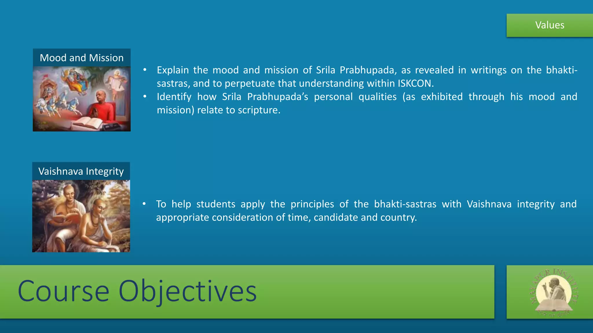 Mood and Mission
• Explain the mood and mission of Srila Prabhupada, as revealed in writings on the bhakti-
sastras, and to perpetuate that understanding within ISKCON.
• Identify how Srila Prabhupada’s personal qualities (as exhibited through his mood and
mission) relate to scripture.
Course Objectives
Vaishnava Integrity
• To help students apply the principles of the bhakti-sastras with Vaishnava integrity and
appropriate consideration of time, candidate and country.
Values
 