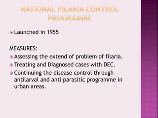  Launched in 1955
MEASURES:
 Assessing the extend of problem of filaria.
 Treating and Diagnosed cases with DEC.
 Continuing the disease control through
antilarval and anti parasitic programme in
urban areas.
 