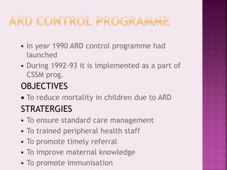  In year 1990 ARD control programme had
launched
 During 1992-93 it is implemented as a part of
CSSM prog.
OBJECTIVES
 To reduce mortality in children due to ARD
STRATERGIES
 To ensure standard care management
 To trained peripheral health staff
 To promote timely referral
 To improve maternal knowledge
 To promote immunisation
 