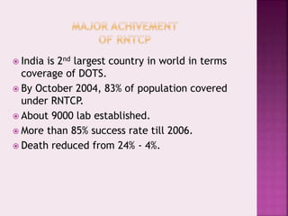  India is 2nd largest country in world in terms
coverage of DOTS.
 By October 2004, 83% of population covered
under RNTCP.
 About 9000 lab established.
 More than 85% success rate till 2006.
 Death reduced from 24% - 4%.
 