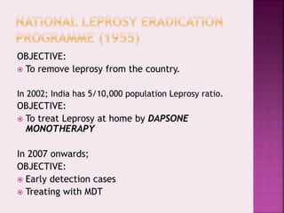 OBJECTIVE:
 To remove leprosy from the country.
In 2002; India has 5/10,000 population Leprosy ratio.
OBJECTIVE:
 To treat Leprosy at home by DAPSONE
MONOTHERAPY
In 2007 onwards;
OBJECTIVE:
 Early detection cases
 Treating with MDT
 