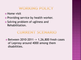  Home visit
 Providing service by health worker.
 Solving problem of ugliness and
Rehabilitation.
 Between 2010-2011 -> 1,26,800 fresh cases
of Leprosy around 4000 among them
disabilities.
 
