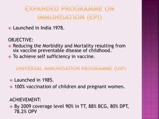  Launched in India 1978.
OBJECTIVE:
 Reducing the Morbidity and Mortality resulting from
six vaccine preventable disease of childhood.
 To achieve self sufficiency in vaccine.
 Launched in 1985.
 100% vaccination of children and pregnant women.
ACHIEVEMENT:
 By 2009 coverage level 90% in TT, 88% BCG, 80% DPT,
78.2% OPV
 
