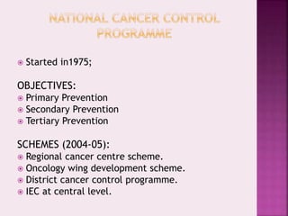  Started in1975;
OBJECTIVES:
 Primary Prevention
 Secondary Prevention
 Tertiary Prevention
SCHEMES (2004-05):
 Regional cancer centre scheme.
 Oncology wing development scheme.
 District cancer control programme.
 IEC at central level.
 