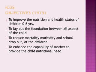 o To improve the nutrition and health status of
children 0-6 yrs.
o To lay out the foundation between all aspect
of the child
o To reduce mortality morbidity and school
drop out, of the children
o To enhance the capability of mother to
provide the child nutritional need
 