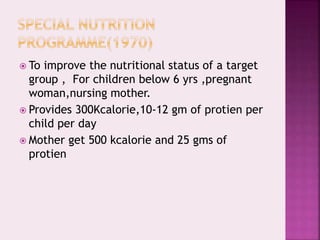  To improve the nutritional status of a target
group , For children below 6 yrs ,pregnant
woman,nursing mother.
 Provides 300Kcalorie,10-12 gm of protien per
child per day
 Mother get 500 kcalorie and 25 gms of
protien
 