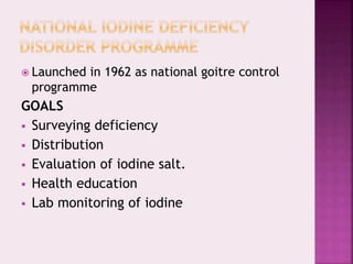  Launched in 1962 as national goitre control
programme
GOALS
 Surveying deficiency
 Distribution
 Evaluation of iodine salt.
 Health education
 Lab monitoring of iodine
 