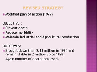  Modified plan of action (1977)
OBJECTIVE :
 Prevent death
 Reduce morbidity
 Maintain Industrial and Agricultural production.
OUTCOMES:
 Brought down then 2.18 million in 1984 and
remain stable in 2 million up to 1993.
Again number of death increased.
 
