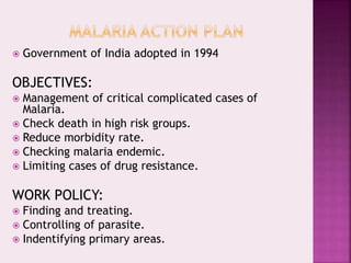  Government of India adopted in 1994
OBJECTIVES:
 Management of critical complicated cases of
Malaria.
 Check death in high risk groups.
 Reduce morbidity rate.
 Checking malaria endemic.
 Limiting cases of drug resistance.
WORK POLICY:
 Finding and treating.
 Controlling of parasite.
 Indentifying primary areas.
 