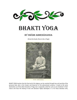 Bhakti Yoga
                            by Swâmi Abhedânanda
                                 (from his book, How to be a Yogi)




BHAKTI YOGA teaches that the final end of all religions can be reached through love and worship of the
personal God, who is the Creator and Governor of the phenomenal universe. It leads to the same
destination as all the other branches of Yoga, but is especially suited for such as are emotional in their
nature and have the feeling of love and devotion highly developed. It is for those devotees who,
 